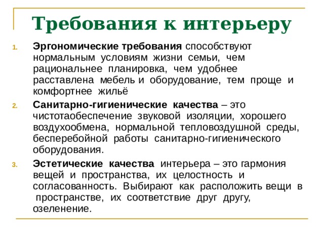 Требования к интерьеру Эргономические требования способствуют нормальным условиям жизни семьи, чем рациональнее планировка, чем удобнее расставлена мебель и оборудование, тем проще и комфортнее жильё Санитарно-гигиенические качества – это чистотаобеспечение звуковой изоляции, хорошего воздухообмена, нормальной тепловоздушной среды, бесперебойной работы санитарно-гигиенического оборудования. Эстетические качества интерьера – это гармония вещей и пространства, их целостность и согласованность. Выбирают как расположить вещи в пространстве, их соответствие друг другу, озеленение. 