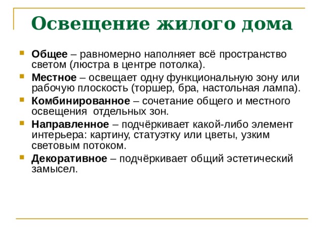 Освещение жилого дома Общее – равномерно наполняет всё пространство светом (люстра в центре потолка). Местное – освещает одну функциональную зону или рабочую плоскость (торшер, бра, настольная лампа). Комбинированное – сочетание общего и местного освещения отдельных зон. Направленное – подчёркивает какой-либо элемент интерьера: картину, статуэтку или цветы, узким световым потоком. Декоративное – подчёркивает общий эстетический замысел. 