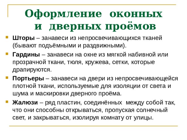 Оформление оконных  и дверных проёмов Шторы – занавеси из непросвечивающихся тканей (бывают подъёмными и раздвижными). Гардины – занавеси на окне из мягкой набивной или прозрачной ткани, тюля, кружева, сетки, которые драпируются. Портьеры – занавеси на двери из непросвечивающейся плотной ткани, используемые для изоляции от света и шума и маскировки дверного проёма. Жалюзи – ряд пластин, соединённых между собой так, что они способны открываться, пропуская солнечный свет, и закрываться, изолируя комнату от улицы.  