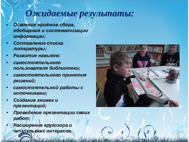 Ожидаемые результаты: Освоение приёмов сбора, обобщения и систематизации информации; Составление списка литературы; Развитие навыков: самостоятельного пользователя библиотеки; самостоятельного принятия решений; самостоятельной работы с источниками; Создание книжек и презентаций; Проведение презентации своих работ; Расширение кругозора и  читательских интересов.  