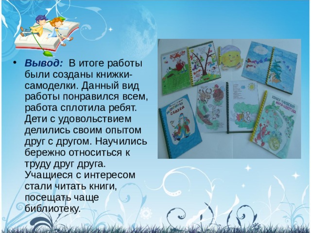 Вывод:  В итоге работы были созданы книжки-самоделки. Данный вид работы понравился всем, работа сплотила ребят. Дети с удовольствием делились своим опытом друг с другом. Научились бережно относиться к труду друг друга. Учащиеся с интересом стали читать книги, посещать чаще библиотеку. 