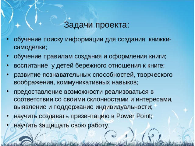  Задачи проекта: обучение поиску информации для создания книжки-самоделки; обучение правилам создания и оформления книги; воспитание  у детей бережного отношения к книге; развитие познавательных способностей, творческого воображения, коммуникативных навыков; предоставление возможности реализоваться в соответствии со своими склонностями и интересами, выявление и поддержание индивидуальности; научить создавать презентацию в Power Point; научить защищать свою работу.  