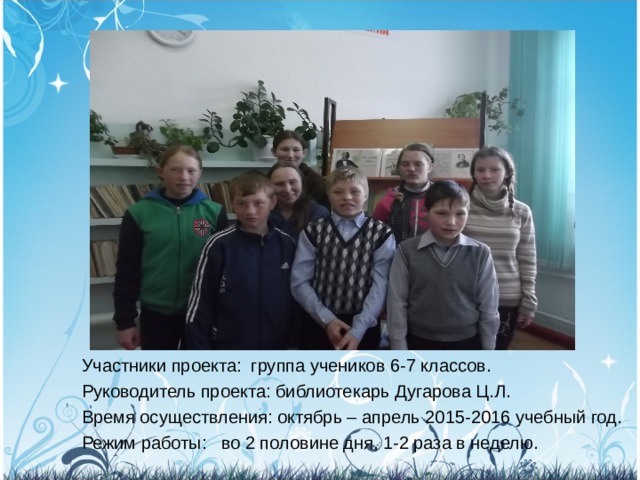 Участники проекта:  группа учеников 6-7 классов. Руководитель проекта: библиотекарь Дугарова Ц.Л. Время осуществления: октябрь – апрель 2015-2016 учебный год. Режим работы:   во 2 половине дня, 1-2 раза в неделю. 