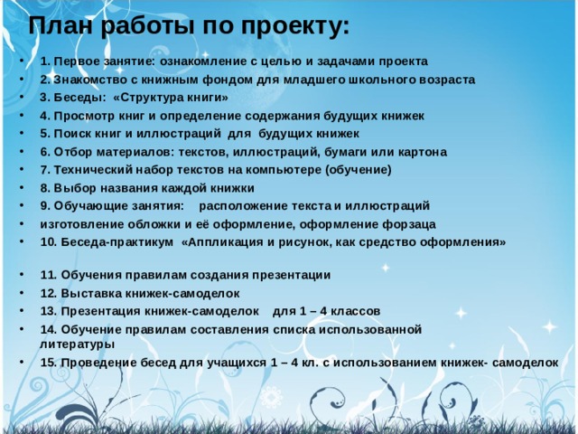 План работы по проекту:   1. Первое занятие: ознакомление с целью и задачами проекта 2. Знакомство с книжным фондом для младшего школьного возраста 3. Беседы:  «Структура книги» 4. Просмотр книг и определение содержания будущих книжек 5. Поиск книг и иллюстраций  для  будущих книжек 6. Отбор материалов: текстов, иллюстраций, бумаги или картона 7. Технический набор текстов на компьютере (обучение) 8. Выбор названия каждой книжки 9. Обучающие занятия:    расположение текста и иллюстраций изготовление обложки и её оформление, оформление форзаца 10. Беседа-практикум  «Аппликация и рисунок, как средство оформления»                               11. Обучения правилам создания презентации 12. Выставка книжек-самоделок 13. Презентация книжек-самоделок    для 1 – 4 классов 14. Обучение правилам составления списка использованной литературы                                     15. Проведение бесед для учащихся 1 – 4 кл. с использованием книжек- самоделок  
