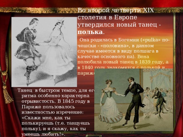 Во второй четверти XIX столетия в Европе утвердился новый танец - полька .   Она родилась в Богемии («pulka» по-чешски - «половина», в данном случае имеется в виду полшага в качестве основного па). Вена полюбила новый танец в 1839 году, а в 1840 году знакомятся с полькой и парижские салоны.   Танец в быстром темпе, для его ритма особенно характерна отрывистость. В 1845 году в Париже пользовалось известностью изречение: «Скажи мне, как ты полькируешь (т.е. танцуешь польку), и я скажу, как ты умеешь любить!». 