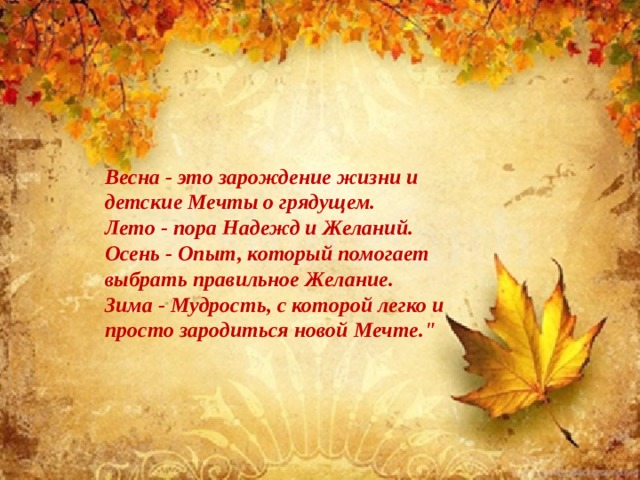 Весна - это зарождение жизни и детские Мечты о грядущем.  Лето - пора Надежд и Желаний.  Осень - Опыт, который помогает выбрать правильное Желание.  Зима - Мудрость, с которой легко и просто зародиться новой Мечте.