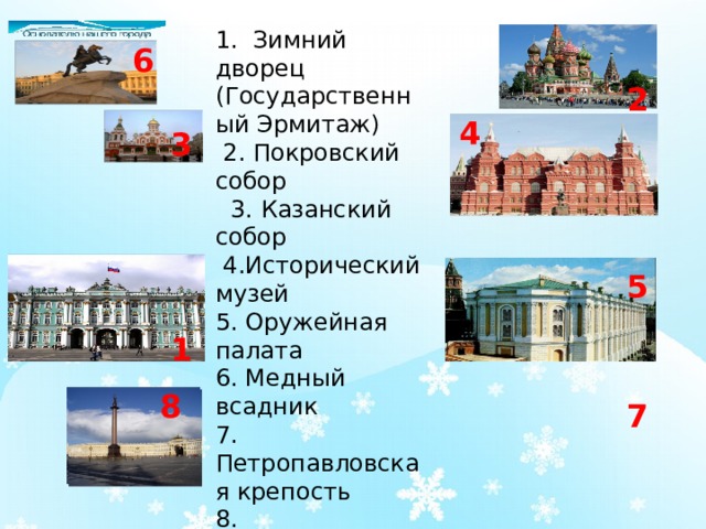 1. Зимний дворец (Государственный Эрмитаж)  2. Покровский собор  3. Казанский собор  4.Исторический музей 5. Оружейная палата 6. Медный всадник 7. Петропавловская крепость 8. Александровская колонна   6 2 4 3 5 1 8 7 