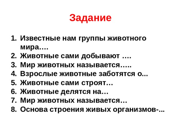 Задание Известные нам группы животного мира…. Животные сами добывают …. Мир животных называется….. Взрослые животные заботятся о... Животные сами строят… Животные делятся на… Мир животных называется… Основа строения живых организмов-... 