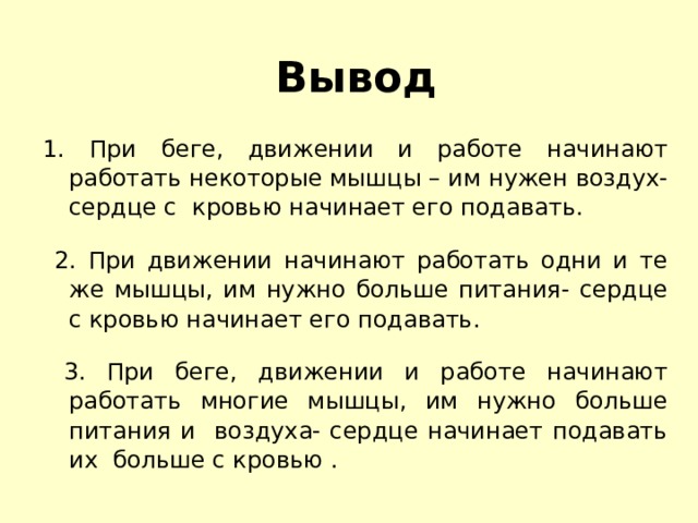 Вывод 1. При беге, движении и работе начинают работать некоторые мышцы – им нужен воздух- сердце с кровью начинает его подавать.  2. При движении начинают работать одни и те же мышцы, им нужно больше питания- сердце с кровью начинает его подавать.  3. При беге, движении и работе начинают работать многие мышцы, им нужно больше питания и воздуха- сердце начинает подавать их больше с кровью . 