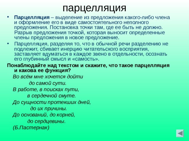 парцелляция Парцелляция – выделение из предложения какого-либо члена и оформление его в виде самостоятельного неполного предложения. Постановка точки там, где ее быть не должно. Разрыв предложения точкой, которая выносит определенные члены предложения в новое предложение. Парцелляция, разделяя то, что в обычной речи разделению не подлежит, сбивает инерцию читательского восприятия, заставляет вдуматься в каждое звено в отдельности, осознать его глубинный смысл и «самость». Понаблюдайте над текстом и скажите, что такое парцелляция и какова ее функция?  Во всём мне хочется дойти  до самой сути.  В работе, в поисках пути,  в сердечной смуте.  До сущности протекших дней,  до их причины.  До оснований, до корней,  до сердцевины.  (Б.Пастернак)  