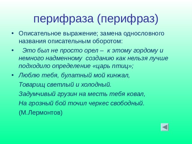 перифраза (перифраз) Описательное выражение; замена однословного названия описательным оборотом:  Это был не просто орел – к этому гордому и немного надменному созданию как нельзя лучше подходило определение «царь птиц»; Люблю тебя, булатный мой кинжал,  Товарищ светлый и холодный.  Задумчивый грузин на месть тебя ковал,  На грозный бой точил черкес свободный.  (М.Лермонтов)   