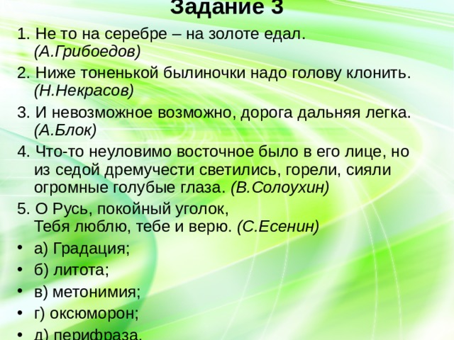 Задание 3   1. Не то на серебре – на золоте едал. (А.Грибоедов) 2. Ниже тоненькой былиночки надо голову клонить. (Н.Некрасов) 3. И невозможное возможно, дорога дальняя легка. (А.Блок) 4. Что-то неуловимо восточное было в его лице, но из седой дремучести светились, горели, сияли огромные голубые глаза. (В.Солоухин) 5. О Русь, покойный уголок,  Тебя люблю, тебе и верю. (С.Есенин) а) Градация; б) литота; в) метонимия; г) оксюморон; д) перифраза. 