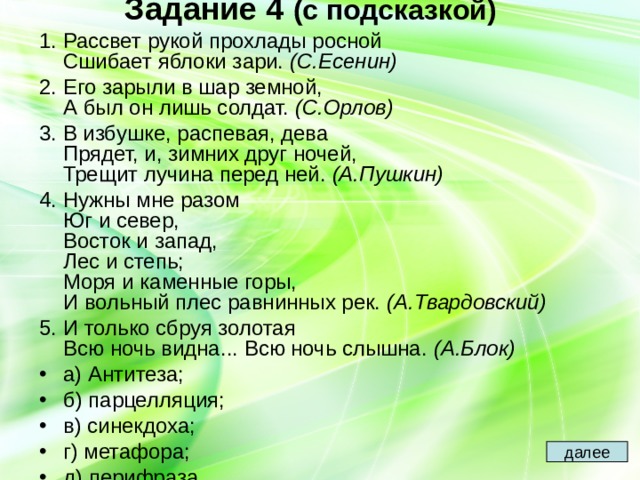 Задание 4  (с подсказкой)   1. Рассвет рукой прохлады росной  Сшибает яблоки зари. (С.Есенин) 2. Его зарыли в шар земной,  А был он лишь солдат. (С.Орлов) 3. В избушке, распевая, дева  Прядет, и, зимних друг ночей,  Трещит лучина перед ней. (А.Пушкин) 4. Нужны мне разом  Юг и север,  Восток и запад,  Лес и степь;  Моря и каменные горы,  И вольный плес равнинных рек. (А.Твардовский) 5. И только сбруя золотая  Всю ночь видна... Всю ночь слышна. (А.Блок) а) Антитеза; б) парцелляция; в) синекдоха; г) метафора; д) перифраза. далее 