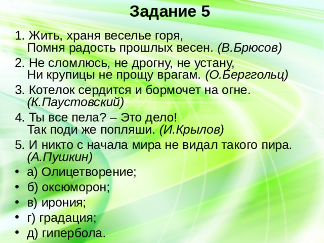 Задание 5 1. Жить, храня веселье горя,  Помня радость прошлых весен. (В.Брюсов) 2. Не сломлюсь, не дрогну, не устану,  Ни крупицы не прощу врагам. (О.Берггольц) 3. Котелок сердится и бормочет на огне. (К.Паустовский) 4. Ты все пела? – Это дело!  Так поди же попляши. (И.Крылов) 5. И никто с начала мира не видал такого пира. (А.Пушкин) а) Олицетворение; б) оксюморон; в) ирония; г) градация; д) гипербола. 