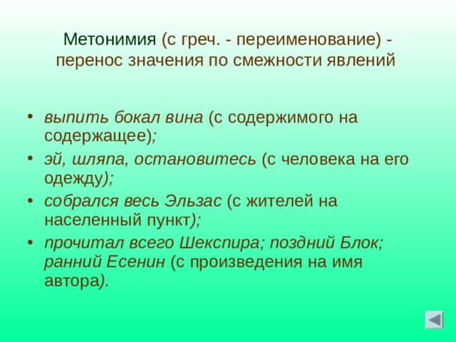  Метонимия (с греч. - переименование) -  перенос значения по смежности явлений   выпить бокал вина (с содержимого на содержащее) ; эй, шляпа, остановитесь (с человека на его одежду ); собрался весь Эльзас (с жителей на населенный пункт ); прочитал всего Шекспира; поздний Блок; ранний Есенин (с произведения на имя автора ).  