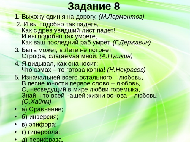 Задание 8   1. Выхожу один я на дорогу. (М.Лермонтов)  2. И вы подобно так падете,  Как с древ увядший лист падет!  И вы подобно так умрете,  Как ваш последний раб умрет. (Г.Державин) 3. Быть может, в Лете не потонет  Строфа, слагаемая мной. (А.Пушкин) 4. Я видывал, как она косит:  Что взмах – то готова копна! (Н.Некрасов) 5. Изначальней всего остального – любовь,  В песне юности первое слово – любовь,  О, несведущий в мире любви горемыка,  Знай, что всей нашей жизни основа – любовь! (О.Хайям) а) Сравнение; б) инверсия; в) эпифора; г) гипербола; д) перифраза. 