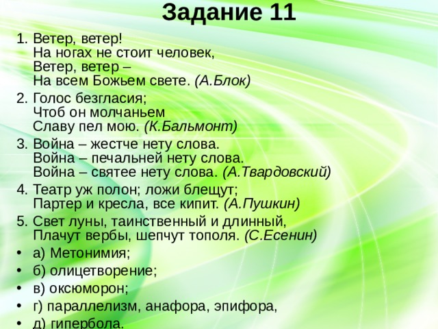 Задание 11   1. Ветер, ветер!  На ногах не стоит человек,  Ветер, ветер –  На всем Божьем свете. (А.Блок) 2. Голос безгласия;  Чтоб он молчаньем  Славу пел мою. (К.Бальмонт) 3. Война – жестче нету слова.  Война – печальней нету слова.  Война – святее нету слова. (А.Твардовский) 4. Театр уж полон; ложи блещут;  Партер и кресла, все кипит. (А.Пушкин) 5. Свет луны, таинственный и длинный,  Плачут вербы, шепчут тополя. (С.Есенин) а) Метонимия; б) олицетворение; в) оксюморон; г) параллелизм, анафора, эпифора, д) гипербола. 