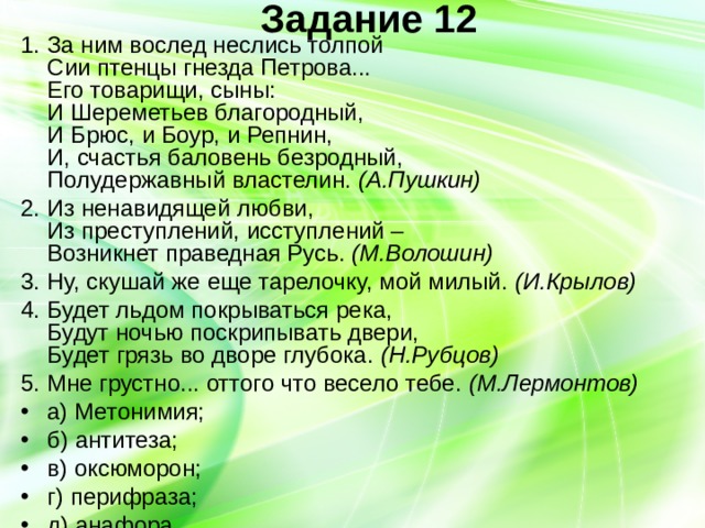Задание 12   1. За ним вослед неслись толпой  Сии птенцы гнезда Петрова...  Его товарищи, сыны:  И Шереметьев благородный,  И Брюс, и Боур, и Репнин,  И, счастья баловень безродный,  Полудержавный властелин. (А.Пушкин) 2. Из ненавидящей любви,  Из преступлений, исступлений –  Возникнет праведная Русь. (М.Волошин) 3. Ну, скушай же еще тарелочку, мой милый. (И.Крылов) 4. Будет льдом покрываться река,  Будут ночью поскрипывать двери,  Будет грязь во дворе глубока. (Н.Рубцов) 5. Мне грустно... оттого что весело тебе. (М.Лермонтов) а) Метонимия; б) антитеза; в) оксюморон; г) перифраза; д) анафора. 