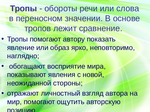 Тропы - обороты речи или слова в переносном значении. В основе тропов лежит сравнение. Тропы помогают автору показать явление или образ ярко, неповторимо, наглядно;  обогащают восприятие мира, показывают явления с новой, неожиданной стороны; отражают личностный взгляд автора на мир, помогают ощутить авторскую позицию. 