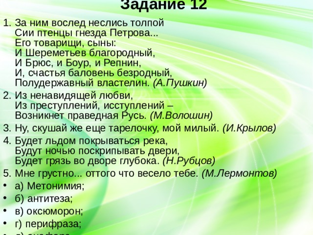 Задание 12   1. За ним вослед неслись толпой  Сии птенцы гнезда Петрова...  Его товарищи, сыны:  И Шереметьев благородный,  И Брюс, и Боур, и Репнин,  И, счастья баловень безродный,  Полудержавный властелин. (А.Пушкин) 2. Из ненавидящей любви,  Из преступлений, исступлений –  Возникнет праведная Русь. (М.Волошин) 3. Ну, скушай же еще тарелочку, мой милый. (И.Крылов) 4. Будет льдом покрываться река,  Будут ночью поскрипывать двери,  Будет грязь во дворе глубока. (Н.Рубцов) 5. Мне грустно... оттого что весело тебе. (М.Лермонтов) а) Метонимия; б) антитеза; в) оксюморон; г) перифраза; д) анафора. 