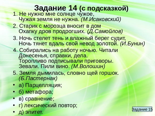 Задание 14  (с подсказкой) 1. Не нужно мне солнце чужое,  Чужая земля не нужна. (М.Исаковский) 2. Старик с морозца вносит в дом  Охапку дров продрогших. (Д.Самойлов) 3. Ночь стелет тень и влажный берег судит,  Ночь тянет вдаль свой невод золотой. (И.Бунин) 4. Собирались на работу ночью. Читали  Донесенья, справки, дела.  Торопливо подписывали приговоры.  Зевали. Пили вино. (М.Волошин) 5. Земля дымилась, словно щей горшок. (Б.Пастернак) а) Парцелляция; б) метафора; в) сравнение; г) лексический повтор; д) эпитет. Задание 15 