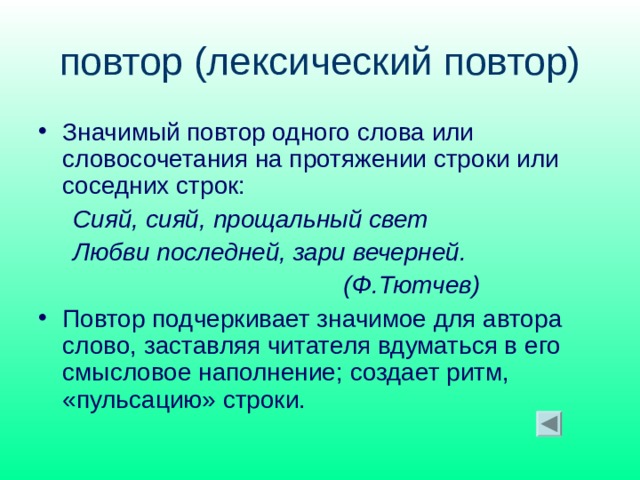 повтор (лексический повтор) Значимый повтор одного слова или словосочетания на протяжении строки или соседних строк:  Сияй, сияй, прощальный свет  Любви последней, зари вечерней.  (Ф.Тютчев) Повтор подчеркивает значимое для автора слово, заставляя читателя вдуматься в его смысловое наполнение; создает ритм, «пульсацию» строки. 