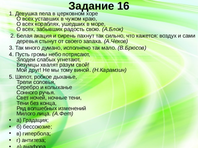 Задание 16   1. Девушка пела в церковном хоре  О всех уставших в чужом краю,  О всех кораблях, ушедших в море,  О всех, забывших радость свою. (А.Блок)  2. Белая акация и сирень пахнут так сильно, что кажется: воздух и сами деревья стынут от своего запаха. (А.Чехов) 3. Так много думано, исполнено так мало. (В.Брюсов) 4. Пусть громы небо потрясают,  Злодеи слабых угнетают,  Безумцы хвалят разум свой!  Мой друг! Не мы тому виной. (Н.Карамзин) 5. Шепот, робкое дыханье,  Трели соловья,  Серебро и колыханье  Сонного ручья.  Свет ночей, ночные тени,  Тени без конца,  Ряд волшебных изменений  Милого лица. (А.Фет) а) Градация; б) бессоюзие; в) гипербола; г) антитеза; д) анафора. 