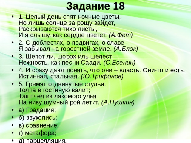 Задание 18   1. Целый день спят ночные цветы,  Но лишь солнце за рощу зайдет,  Раскрываются тихо листы,  И я слышу, как сердце цветет. (А.Фет) 2. О доблестях, о подвигах, о славе  Я забывал на горестной земле. (А.Блок) 3. Шепот ли, шорох иль шелест –  Нежность, как песни Саади. (С.Есенин) 4. И сразу дают понять, что они – власть. Они-то и есть. Истинная, стальная. (Ю.Трифонов) 5. Гремят отдвинутые стулья;  Толпа в гостиную валит;  Так пчел из лакомого улья  На ниву шумный рой летит. (А.Пушкин) а) Градация; б) звукопись; в) сравнение; г) метафора; д) парцелляция. 