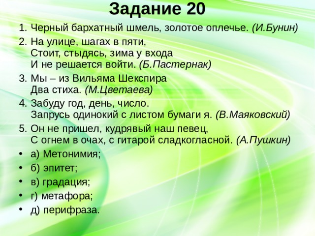 Задание 20   1. Черный бархатный шмель, золотое оплечье. (И.Бунин) 2. На улице, шагах в пяти,  Стоит, стыдясь, зима у входа  И не решается войти. (Б.Пастернак) 3. Мы – из Вильяма Шекспира  Два стиха. (М.Цветаева) 4. Забуду год, день, число.  Запрусь одинокий с листом бумаги я. (В.Маяковский) 5. Он не пришел, кудрявый наш певец,  С огнем в очах, с гитарой сладкогласной. (А.Пушкин) а) Метонимия; б) эпитет; в) градация; г) метафора; д) перифраза. 