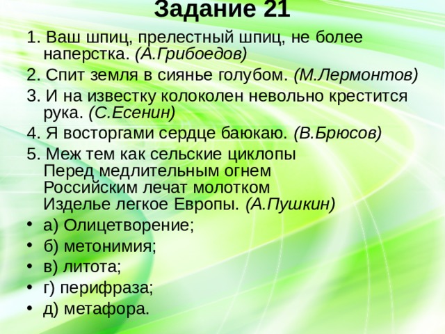 Задание 21   1. Ваш шпиц, прелестный шпиц, не более наперстка. (А.Грибоедов) 2. Спит земля в сиянье голубом. (М.Лермонтов) 3. И на известку колоколен невольно крестится рука. (С.Есенин) 4. Я восторгами сердце баюкаю. (В.Брюсов) 5. Меж тем как сельские циклопы  Перед медлительным огнем  Российским лечат молотком  Изделье легкое Европы. (А.Пушкин) а) Олицетворение; б) метонимия; в) литота; г) перифраза; д) метафора. 