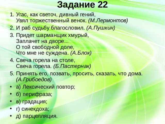 Задание 22   1. Угас, как светоч, дивный гений,  Увял торжественный венок. (М.Лермонтов) 2. И раб судьбу благословил. (А.Пушкин) 3. Придет шарманщик хмурый,  Заплачет на дворе...  О той свободной доле,  Что мне не суждена. (А.Блок) 4. Свеча горела на столе,  Свеча горела. (Б.Пастернак) 5. Принять его, позвать, просить, сказать, что дома. (А.Грибоедов) а) Лексический повтор; б) перифраза; в) градация; г) синекдоха; д) парцелляция. 