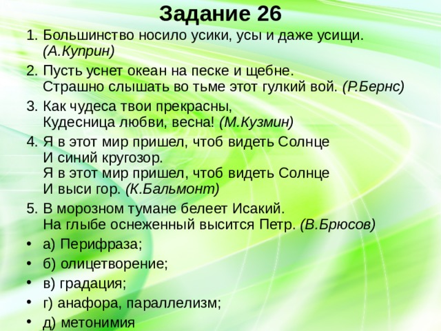 Задание 26   1. Большинство носило усики, усы и даже усищи. (А.Куприн) 2. Пусть уснет океан на песке и щебне.  Страшно слышать во тьме этот гулкий вой. (Р.Бернс) 3. Как чудеса твои прекрасны,  Кудесница любви, весна! (М.Кузмин) 4. Я в этот мир пришел, чтоб видеть Солнце  И синий кругозор.  Я в этот мир пришел, чтоб видеть Солнце  И выси гор. (К.Бальмонт) 5. В морозном тумане белеет Исакий.  На глыбе оснеженный высится Петр. (В.Брюсов) а) Перифраза; б) олицетворение; в) градация; г) анафора, параллелизм; д) метонимия 