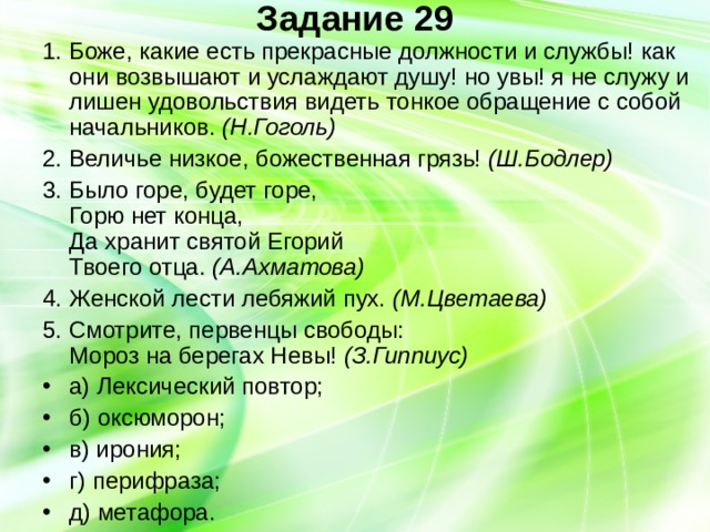 Задание 29   1. Боже, какие есть прекрасные должности и службы! как они возвышают и услаждают душу! но увы! я не служу и лишен удовольствия видеть тонкое обращение с собой начальников. (Н.Гоголь) 2. Величье низкое, божественная грязь! (Ш.Бодлер) 3. Было горе, будет горе,  Горю нет конца,  Да хранит святой Егорий  Твоего отца. (А.Ахматова) 4. Женской лести лебяжий пух. (М.Цветаева) 5. Смотрите, первенцы свободы:  Мороз на берегах Невы! (З.Гиппиус) а) Лексический повтор; б) оксюморон; в) ирония; г) перифраза; д) метафора. 