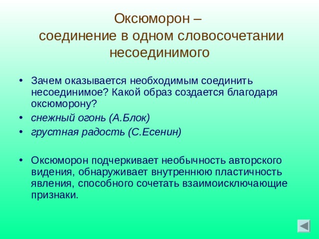Оксюморон –  соединение в одном словосочетании несоединимого Зачем оказывается необходимым соединить несоединимое? Какой образ создается благодаря оксюморону? снежный огонь (А.Блок) грустная радость (С.Есенин)  Оксюморон подчеркивает необычность авторского видения, обнаруживает внутреннюю пластичность явления, способного сочетать взаимоисключающие признаки. 