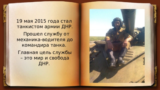 19 мая 2015 года стал танкистом армии ДНР.  Прошел службу от механика-водителя до командира танка. Главная цель службы – это мир и свобода ДНР. 