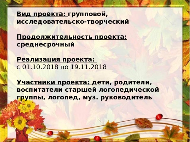 Вид проекта: групповой, исследовательско-творческий  Продолжительность проекта: среднесрочный   Реализация проекта:  с 01.10.2018 по 19.11.2018   Участники проекта: дети, родители, воспитатели старшей логопедической группы, логопед, муз. руководитель 