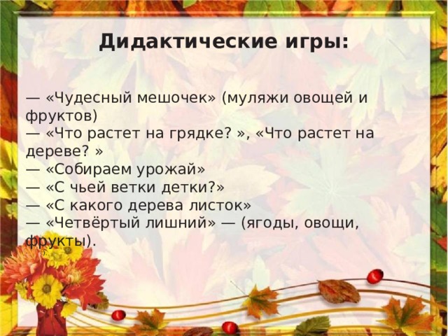 Дидактические игры: —  « Чудесный мешочек » (муляжи овощей и фруктов) —  « Что растет на грядке? » , « Что растет на дереве? » —  « Собираем урожай » —  « С чьей ветки детки? » —  « С какого дерева листок » —  « Четвёртый лишний »  — (ягоды, овощи, фрукты). ·        ).  