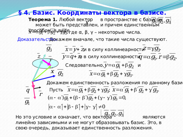 § 4. Базис. Координаты вектора в базисе.  Теорема 1. Любой вектор в пространстве с базисом может быть представлен, и причем единственным способом, в виде где α, β, γ – некоторые числа. Докажем вначале, что такие числа существуют. Доказательство.  и в силу коллинеарности и в силу коллинеарности Следовательно, и Докажем единственность разложения по данному базису. Пусть Но это условие и означает, что вектора являются линейно зависимыми и не могут образовывать базис. Это, в свою очередь, доказывает единственность разложения. 27 