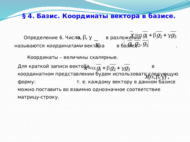 § 4. Базис. Координаты вектора в базисе.   Определение 6. Числа в разложении называются координатами вектора в базисе . Координаты – величины скалярные. Для краткой записи вектора в координатном представлении будем использовать следующую форму: т. е. каждому вектору в данном базисе можно поставить во взаимно однозначное соответствие матрицу-строку. 28 