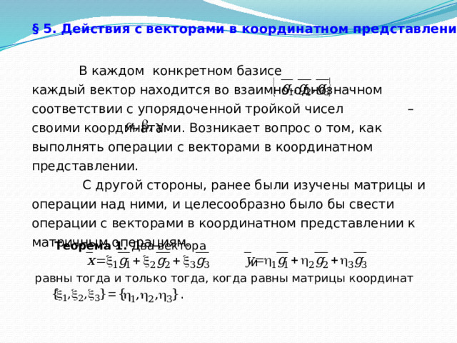 § 5. Действия с векторами в координатном представлении.   В каждом конкретном базисе каждый вектор находится во взаимно-однозначном соответствии с упорядоченной тройкой чисел – своими координатами. Возникает вопрос о том, как выполнять операции с векторами в координатном представлении.  С другой стороны, ранее были изучены матрицы и операции над ними, и целесообразно было бы свести операции с векторами в координатном представлении к матричным операциям.  Теорема 1. Два вектора  и равны тогда и только тогда, когда равны матрицы координат 29 