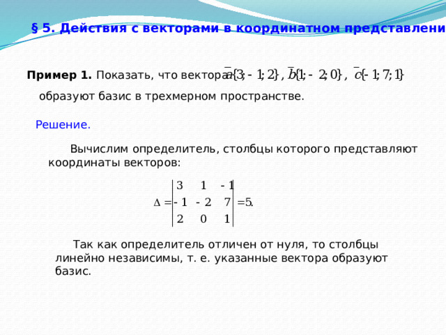 § 5. Действия с векторами в координатном представлении.  Пример 1. Показать, что вектора образуют базис в трехмерном пространстве. Решение.  Вычислим определитель, столбцы которого представляют координаты векторов:  Так как определитель отличен от нуля, то столбцы линейно независимы, т. е. указанные вектора образуют базис. 33 