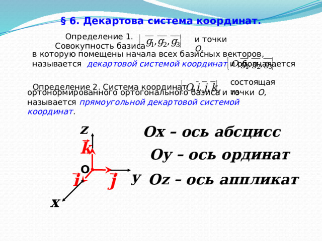 § 6. Декартова система координат.   Определение 1. Совокупность базиса и точки О , в которую помещены начала всех базисных векторов, называется  декартовой системой координат и обозначается состоящая из  Определение 2. Система координат ортонормированного ортогонального базиса и точки О , называется прямоугольной декартовой системой координат . z Ох – ось абсцисс k Оу – ось ординат O y j Оz – ось аппликат i x 35 