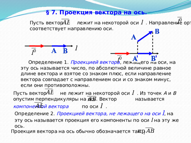 § 7. Проекция вектора на ось.  Пусть вектор лежит на некоторой оси l  . Направление орта соответствует направлению оси. l  Определение 1.  Проекцией вектора , лежащего на оси, на эту ось называется число, по абсолютной величине равное длине вектора и взятое со знаком плюс, если направление вектора совпадает с направлением оси и со знаком минус, если они противоположны. Пусть вектор не лежит на некоторой оси l  . Из точек А и B опустим перпендикуляры на ось. Вектор называется компонентой вектора по оси l  . Определение 2.  Проекцией вектора, не лежащего на оси l , на эту ось называется проекция его компоненты по оси l  на эту же ось. Проекция вектора на ось обычно обозначается так: 39 