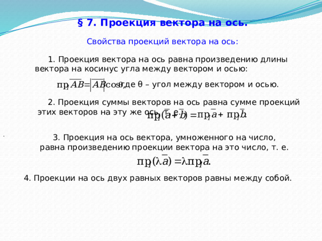 § 7. Проекция вектора на ось.  Свойства проекций вектора на ось:  1. Проекция вектора на ось равна произведению длины вектора на косинус угла между вектором и осью: где θ – угол между вектором и осью.  2. Проекция суммы векторов на ось равна сумме проекций этих векторов на эту же ось, т. е. .  3. Проекция на ось вектора, умноженного на число, равна произведению проекции вектора на это число, т. е. 4. Проекции на ось двух равных векторов равны между собой. 40 