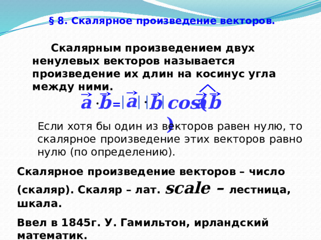 § 8. Скалярное произведение векторов.   Скалярным произведением двух ненулевых векторов называется произведение их длин на косинус угла между ними. a b a a b b cos (  ) = Если хотя бы один из векторов равен нулю, то скалярное произведение этих векторов равно нулю (по определению). Скалярное произведение векторов – число (скаляр). Скаляр – лат. scale – лестница, шкала.  Ввел в 1845г. У. Гамильтон, ирландский математик. 43 