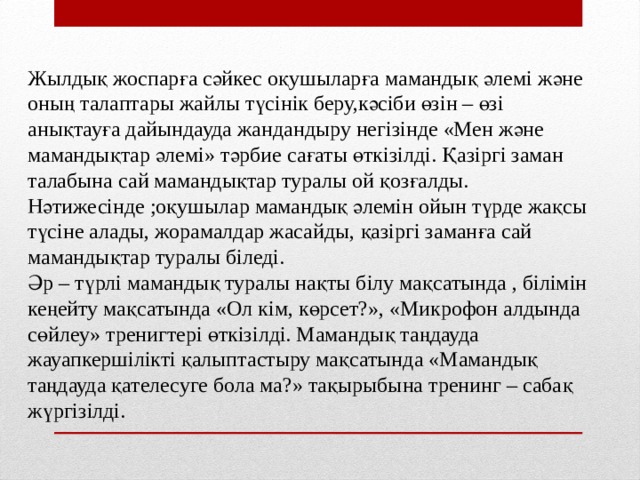 Жылдық жоспарға сәйкес оқушыларға мамандық әлемі және оның талаптары жайлы түсінік беру,кәсіби өзін – өзі анықтауға дайындауда жандандыру негізінде «Мен және мамандықтар әлемі» тәрбие сағаты өткізілді. Қазіргі заман талабына сай мамандықтар туралы ой қозғалды. Нәтижесінде ;оқушылар мамандық әлемін ойын түрде жақсы түсіне алады, жорамалдар жасайды, қазіргі заманға сай мамандықтар туралы біледі. Әр – түрлі мамандық туралы нақты білу мақсатында , білімін кеңейту мақсатында «Ол кім, көрсет?», «Микрофон алдында сөйлеу» тренигтері өткізілді. Мамандық таңдауда жауапкершілікті қалыптастыру мақсатында «Мамандық таңдауда қателесуге бола ма?» тақырыбына тренинг – сабақ жүргізілді. 