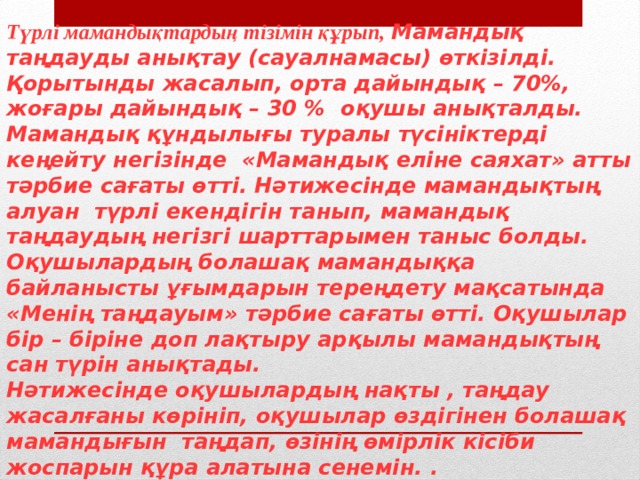 Түрлі мамандықтардың тізімін құрып, Мамандық таңдауды анықтау (сауалнамасы) өткізілді. Қорытынды жасалып, орта дайындық – 70%, жоғары дайындық – 30 % оқушы анықталды. Мамандық құндылығы туралы түсініктерді кеңейту негізінде «Мамандық еліне саяхат» атты тәрбие сағаты өтті. Нәтижесінде мамандықтың алуан түрлі екендігін танып, мамандық таңдаудың негізгі шарттарымен таныс болды. Оқушылардың болашақ мамандыққа байланысты ұғымдарын тереңдету мақсатында «Менің таңдауым» тәрбие сағаты өтті. Оқушылар бір – біріне доп лақтыру арқылы мамандықтың сан түрін анықтады. Нәтижесінде оқушылардың нақты , таңдау жасалғаны көрініп, оқушылар өздігінен болашақ мамандығын таңдап, өзінің өмірлік кісіби жоспарын құра алатына сенемін. . 
