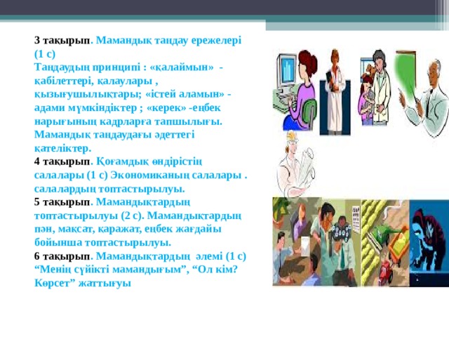 3 тақырып . Мамандық таңдау ережелері (1 с)  Таңдаудың принципі : «қалаймын» - қабілеттері, қалаулары , қызығушылықтары; «істей аламын» - адами мүмкіндіктер ; «керек» -еңбек нарығының кадрларға тапшылығы. Мамандық таңдаудағы әдеттегі қателіктер.  4 тақырып . Қоғамдық өндірістің салалары (1 с) Экономиканың салалары . салалардың топтастырылуы.  5 тақырып . Мамандықтардың топтастырылуы (2 с). Мамандықтардың пән, мақсат, қаражат, еңбек жағдайы бойынша топтастырылуы.  6 тақырып . Мамандықтардың әлемі (1 с)  “Менің сүйікті мамандығым”, “Ол кім? Көрсет” жаттығуы    
