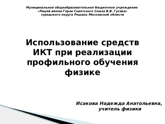 Муниципальное общеобразовательное бюджетное учреждение «Лицей имени Героя Советского Союза В.В. Гусева» городского округа Рошаль Московской области Использование средств ИКТ при реализации профильного обучения физике Исакова Надежда Анатольевна, учитель физики 