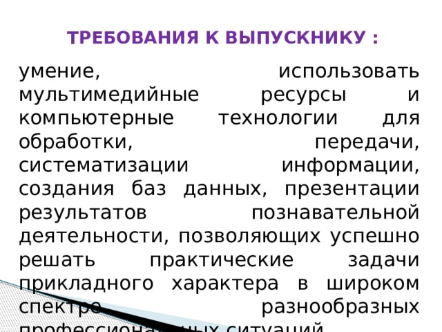 ТРЕБОВАНИЯ К ВЫПУСКНИКУ : умение, использовать мультимедийные ресурсы и компьютерные технологии для обработки, передачи, систематизации информации, создания баз данных, презентации результатов познавательной деятельности, позволяющих успешно решать практические задачи прикладного характера в широком спектре разнообразных профессиональных ситуаций 